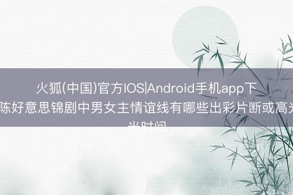 火狐(中国)官方IOS|Android手机app下载 良陈好意思锦剧中男女主情谊线有哪些出彩片断或高光时间