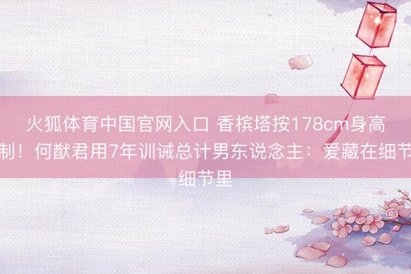 火狐体育中国官网入口 香槟塔按178cm身高定制！何猷君用7年训诫总计男东说念主：爱藏在细节里