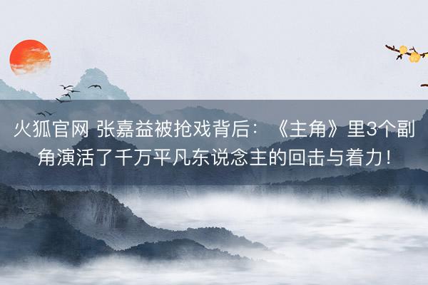 火狐官网 张嘉益被抢戏背后：《主角》里3个副角演活了千万平凡东说念主的回击与着力！