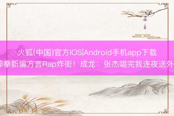 火狐(中国)官方IOS|Android手机app下载 醉拳新编方言Rap炸街！成龙：张杰唱完我连夜送外卖