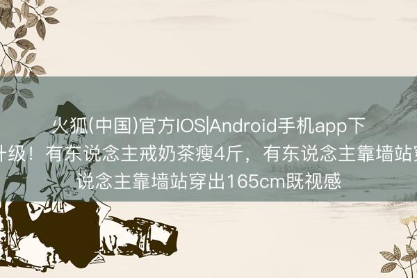 火狐(中国)官方IOS|Android手机app下载 女星身体内卷升级！有东说念主戒奶茶瘦4斤，有东说念主靠墙站穿出165cm既视感
