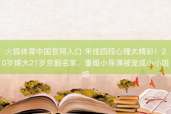 火狐体育中国官网入口 宋佳四段心理太精彩！20岁嫁大21岁京剧名家，重婚小导演被宠成小小姐