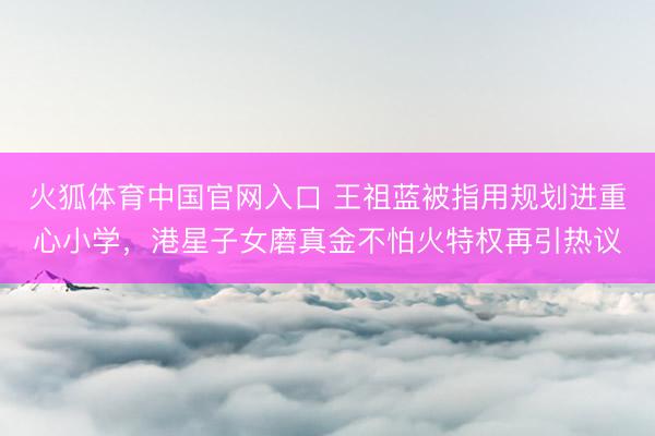 火狐体育中国官网入口 王祖蓝被指用规划进重心小学，港星子女磨真金不怕火特权再引热议