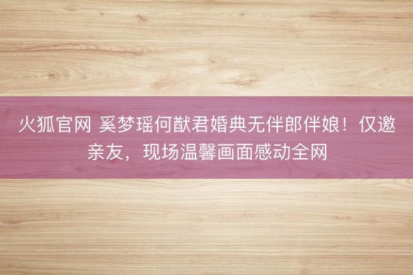 火狐官网 奚梦瑶何猷君婚典无伴郎伴娘！仅邀亲友，现场温馨画面感动全网