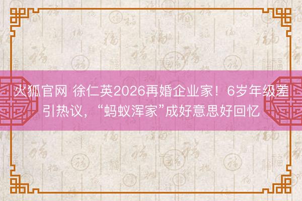 火狐官网 徐仁英2026再婚企业家！6岁年级差引热议，“蚂蚁浑家”成好意思好回忆