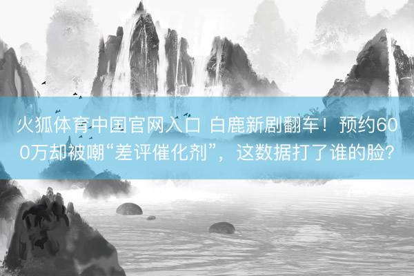 火狐体育中国官网入口 白鹿新剧翻车！预约600万却被嘲“差评催化剂”，这数据打了谁的脸？