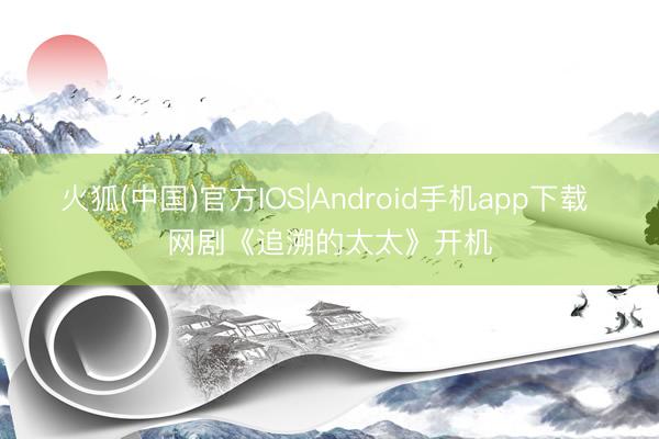 火狐(中国)官方IOS|Android手机app下载 网剧《追溯的太太》开机