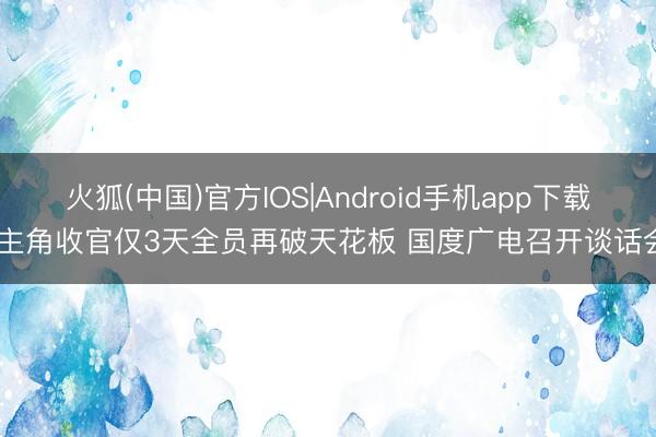 火狐(中国)官方IOS|Android手机app下载 主角收官仅3天全员再破天花板 国度广电召开谈话会