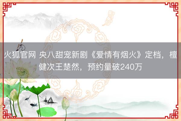 火狐官网 央八甜宠新剧《爱情有烟火》定档，檀健次王楚然，预约量破240万