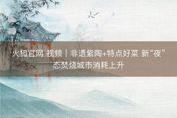火狐官网 视频｜非遗紫陶+特点好菜 新“夜”态焚烧城市消耗上升