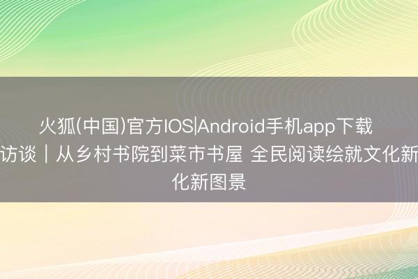 火狐(中国)官方IOS|Android手机app下载 焦点访谈｜从乡村书院到菜市书屋 全民阅读绘就文化新图景