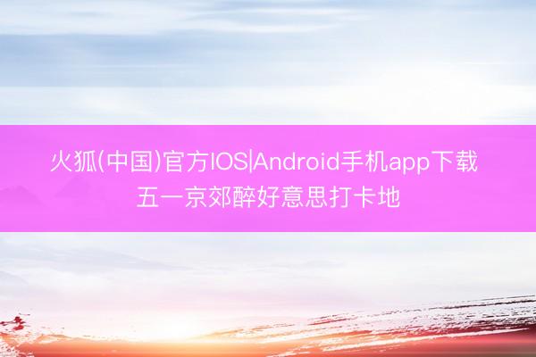 火狐(中国)官方IOS|Android手机app下载 五一京郊醉好意思打卡地