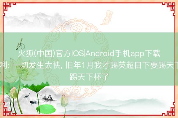 火狐(中国)官方IOS|Android手机app下载 奥赖利: 一切发生太快， 旧年1月我才踢英超目下要踢天下杯了