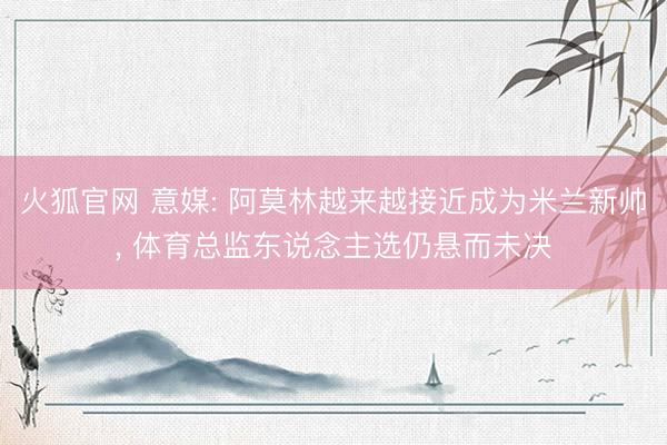 火狐官网 意媒: 阿莫林越来越接近成为米兰新帅， 体育总监东说念主选仍悬而未决