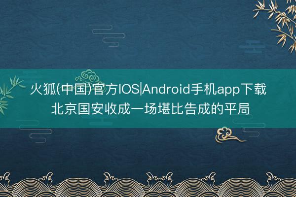 火狐(中国)官方IOS|Android手机app下载 北京国安收成一场堪比告成的平局