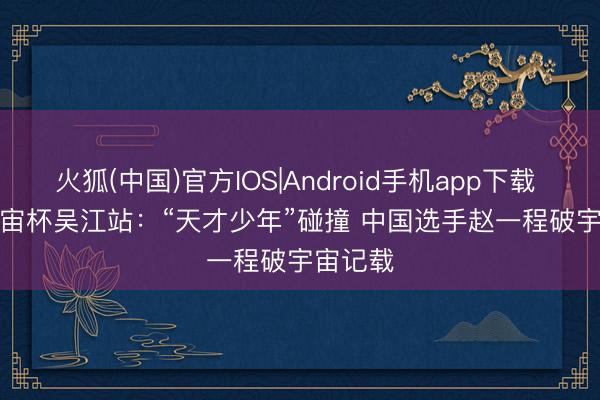 火狐(中国)官方IOS|Android手机app下载 攀岩宇宙杯吴江站：“天才少年”碰撞 中国选手赵一程破宇宙记载