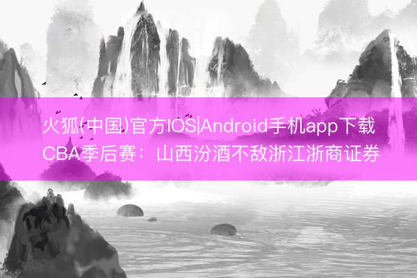 火狐(中国)官方IOS|Android手机app下载 CBA季后赛：山西汾酒不敌浙江浙商证券