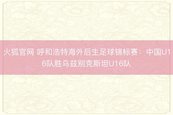 火狐官网 呼和浩特海外后生足球锦标赛：中国U16队胜乌兹别克斯坦U16队
