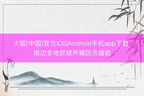 火狐(中国)官方IOS|Android手机app下载 南边多地抓续开展防汛缓助