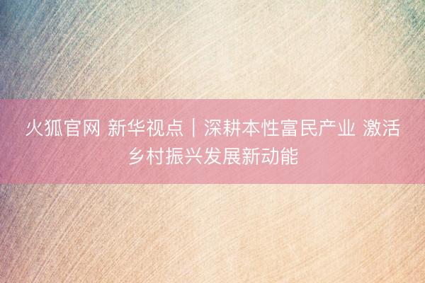火狐官网 新华视点｜深耕本性富民产业 激活乡村振兴发展新动能