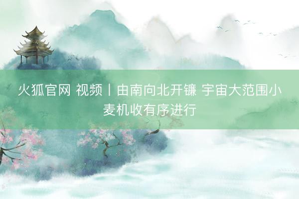 火狐官网 视频丨由南向北开镰 宇宙大范围小麦机收有序进行