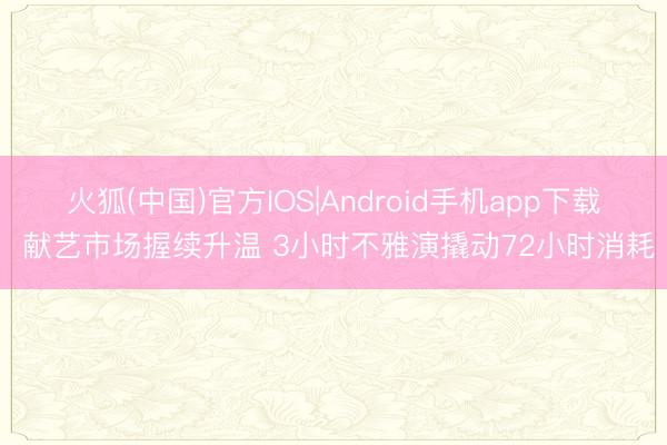 火狐(中国)官方IOS|Android手机app下载 献艺市场握续升温 3小时不雅演撬动72小时消耗