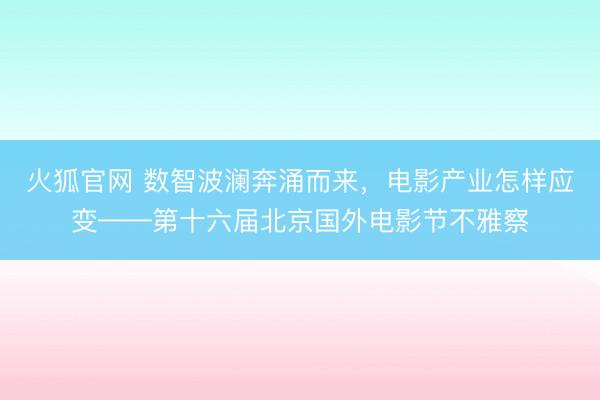火狐官网 数智波澜奔涌而来，电影产业怎样应变——第十六届北京国外电影节不雅察