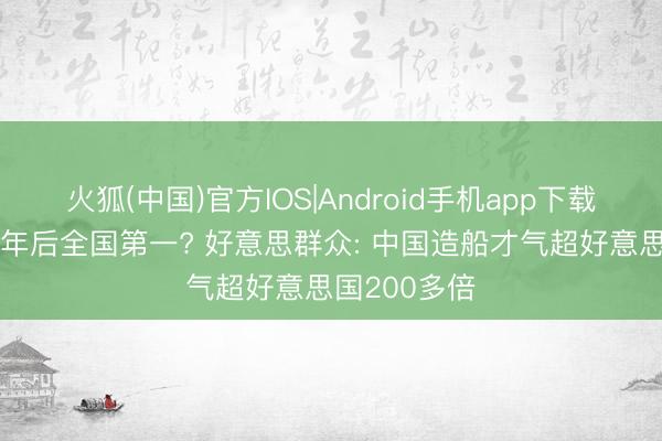 火狐(中国)官方IOS|Android手机app下载 中国舟师5年后全国第一? 好意思群众: 中国造船才气超好意思国200多倍