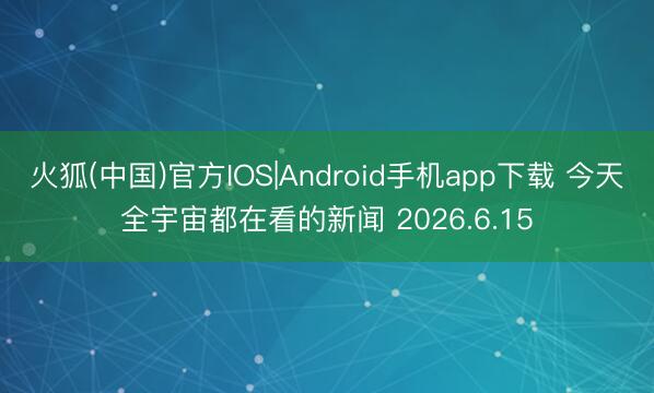 火狐(中国)官方IOS|Android手机app下载 今天全宇宙都在看的新闻 2026.6.15