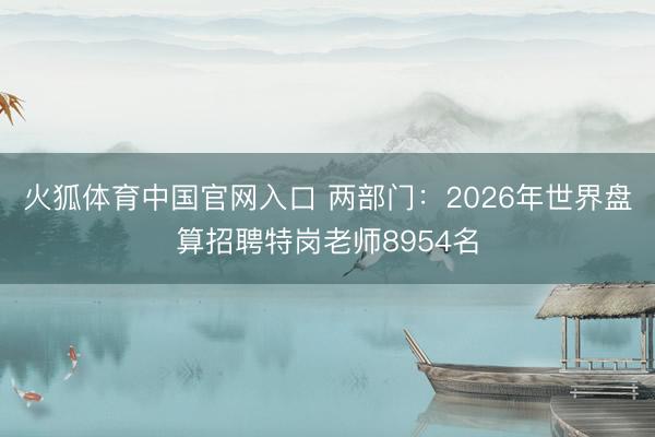 火狐体育中国官网入口 两部门:2026年世界盘算招聘特岗老师8954名