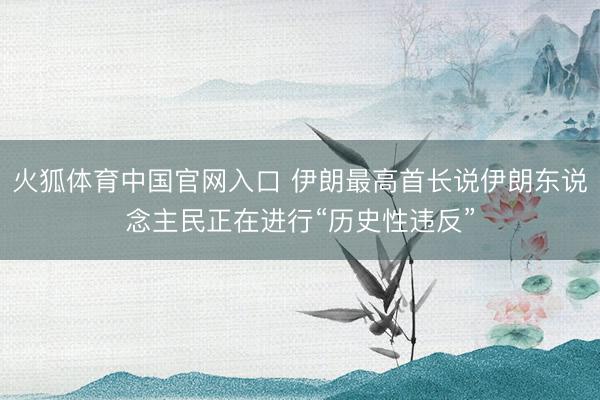 火狐体育中国官网入口 伊朗最高首长说伊朗东说念主民正在进行“历史性违反”