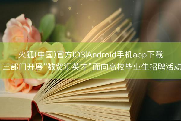 火狐(中国)官方IOS|Android手机app下载 三部门开展“数贸汇英才”面向高校毕业生招聘活动