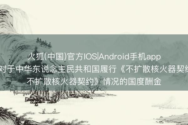 火狐(中国)官方IOS|Android手机app下载 ​酬酢部发布对于中华东说念主民共和国履行《不扩散核火器契约》情况的国度酬金