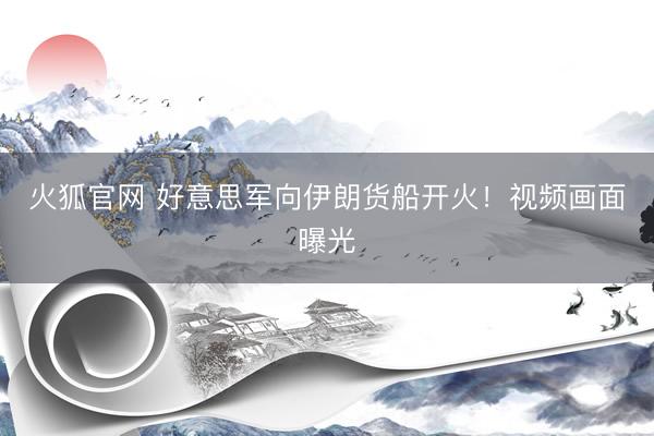 火狐官网 好意思军向伊朗货船开火！视频画面曝光