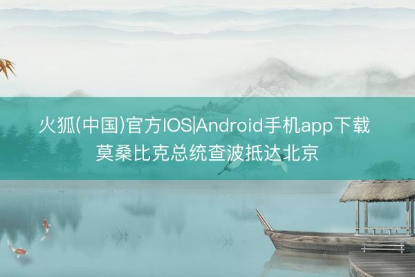 火狐(中国)官方IOS|Android手机app下载 莫桑比克总统查波抵达北京