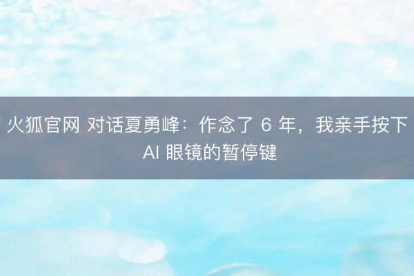火狐官网 对话夏勇峰：作念了 6 年，我亲手按下 AI 眼镜的暂停键