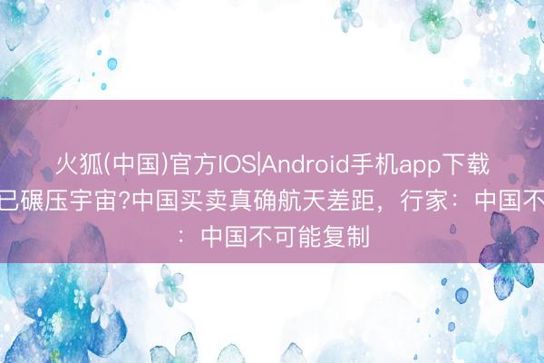 火狐(中国)官方IOS|Android手机app下载 SpaceX已碾压宇宙?中国买卖真确航天差距，行家：中国不可能复制