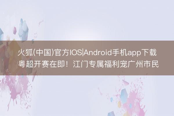 火狐(中国)官方IOS|Android手机app下载 粤超开赛在即！江门专属福利宠广州市民