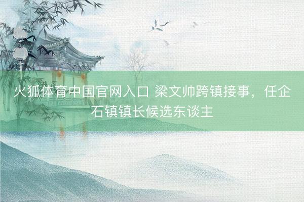火狐体育中国官网入口 梁文帅跨镇接事，任企石镇镇长候选东谈主