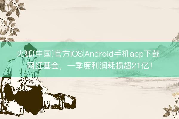 火狐(中国)官方IOS|Android手机app下载 网红基金，一季度利润耗损超21亿！