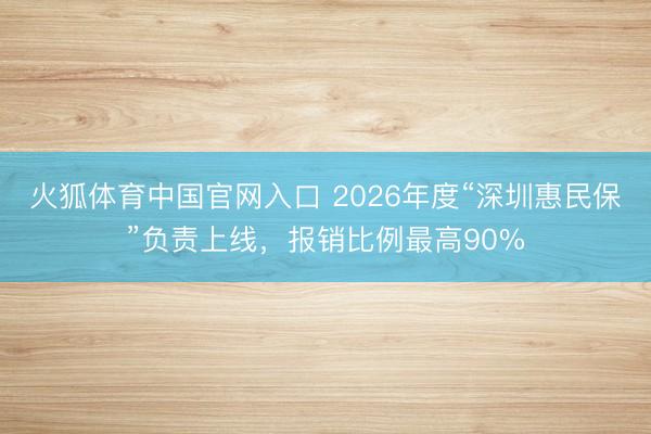 火狐体育中国官网入口 2026年度“深圳惠民保”负责上线,报销比例最高90%