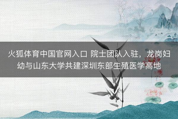 火狐体育中国官网入口 院士团队入驻,龙岗妇幼与山东大学共建深圳东部生殖医学高地