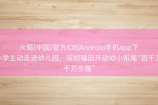 火狐(中国)官方IOS|Android手机app下载 让小学主动走进幼儿园，深圳福田开动幼小衔尾“百千万步履”