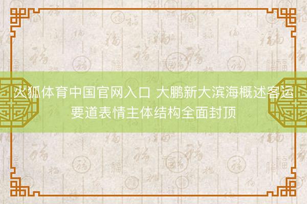 火狐体育中国官网入口 大鹏新大滨海概述客运要道表情主体结构全面封顶