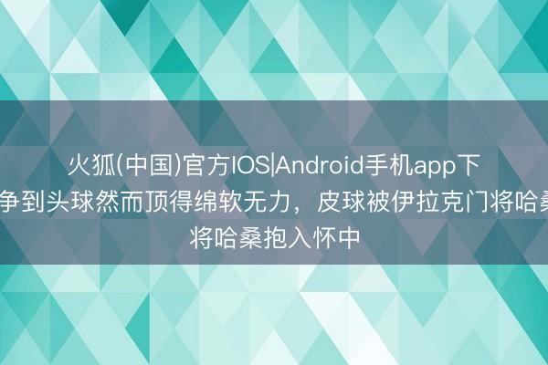 火狐(中国)官方IOS|Android手机app下载 瑟洛特争到头球然而顶得绵软无力，皮球被伊拉克门将哈桑抱入怀中