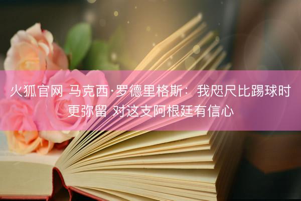 火狐官网 马克西·罗德里格斯：我咫尺比踢球时更弥留 对这支阿根廷有信心