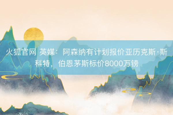 火狐官网 英媒：阿森纳有计划报价亚历克斯·斯科特，伯恩茅斯标价8000万镑