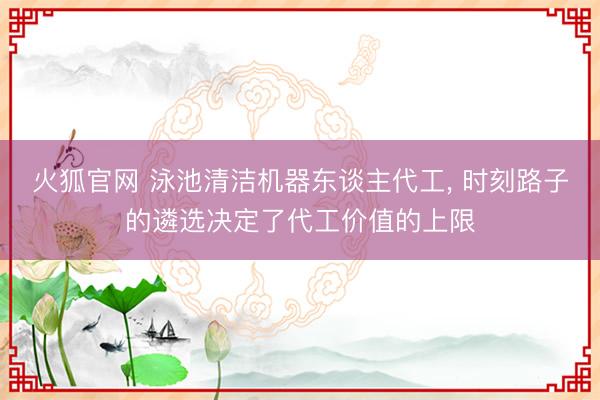 火狐官网 泳池清洁机器东谈主代工, 时刻路子的遴选决定了代工价值的上限