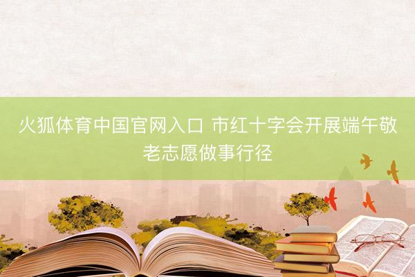 火狐体育中国官网入口 市红十字会开展端午敬老志愿做事行径