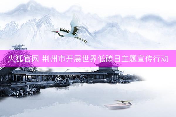 火狐官网 荆州市开展世界低碳日主题宣传行动